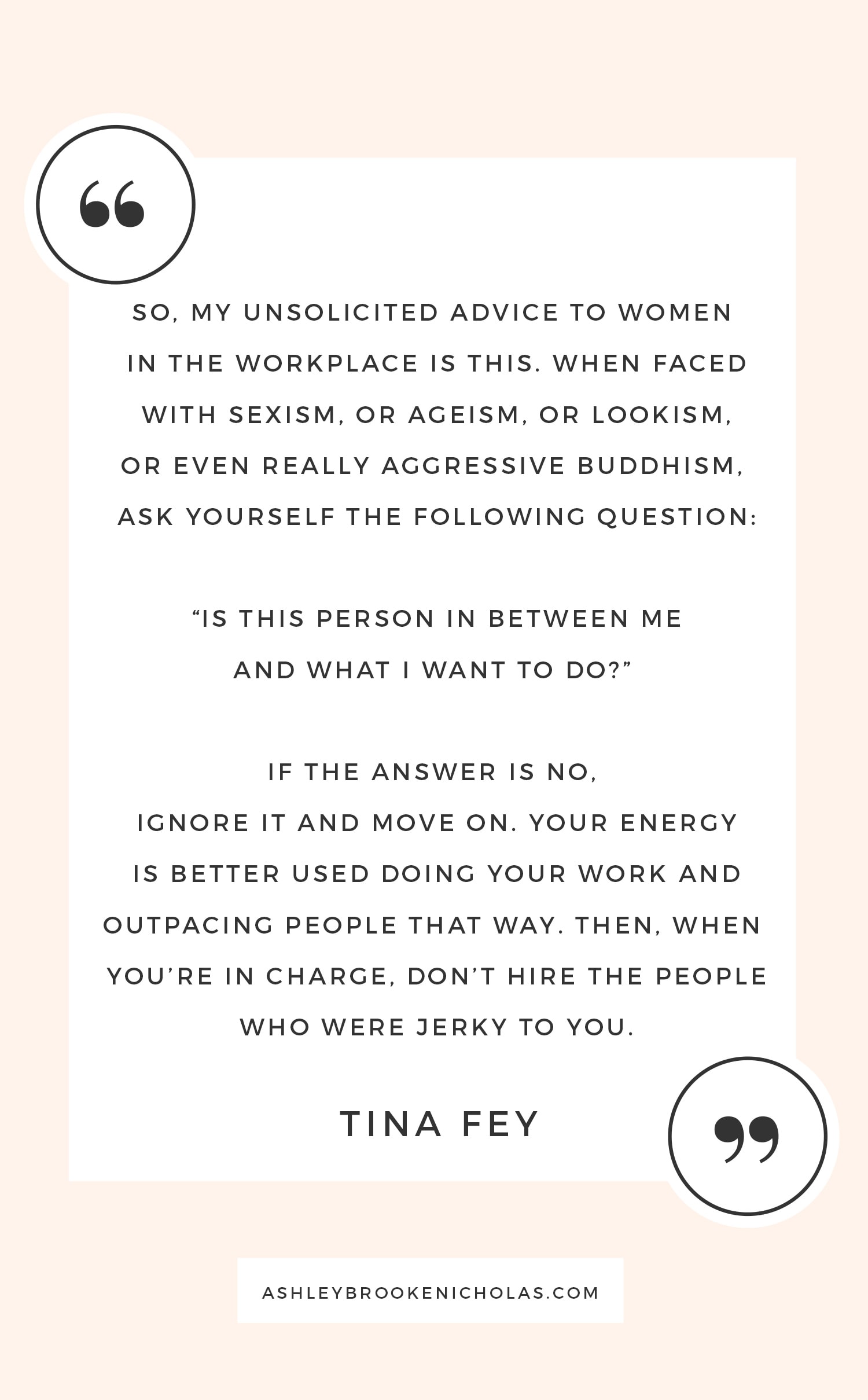 The Best Tina Fey and Amy Poehler quotes | "So, my unsolicited advice to women in the workplace is this. When faced with sexism, or ageism, or lookism, or even really aggressive buddhism, ask yourself the following question: 'Is this person in between me and what I want to do?' If the answer is no, ignore it and move on. Your energy is better used doing your work and outpacing people that way, then, when you're in charge, don't hire the people who were jerky to you."
