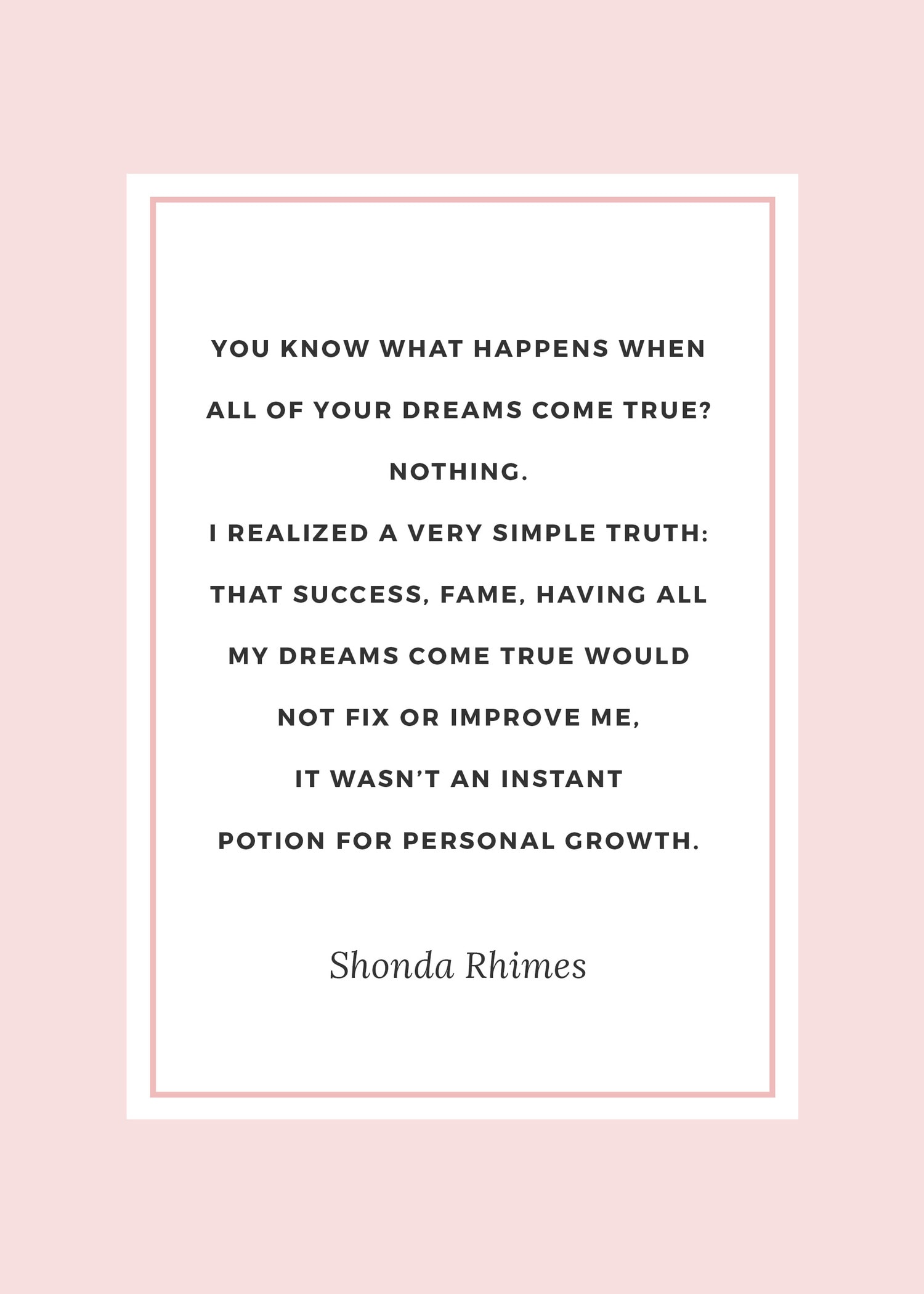 The best Shonda Rhimes quotes | “You know what happens when all of your dreams come true? Nothing. I realized a very simple truth: that success, fame, having all my dreams come true would not fix or improve me, it wasn’t an instant potion for personal growth.” ― Shonda Rhimes, Year of Yes: How to Dance It Out, Stand In the Sun and Be Your Own Person