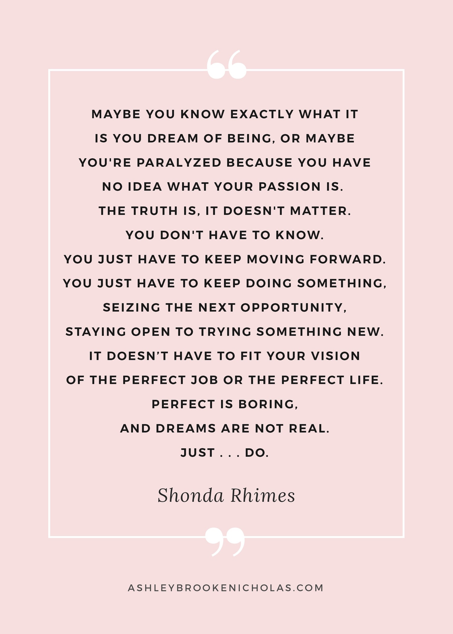 The best Shonda Rhimes quotes | “Maybe you know exactly what it is you dream of being, or maybe you're paralyzed because you have no idea what your passion is. The truth is, it doesn't matter. You don't have to know. You just have to keep moving forward. You just have to keep doing something, seizing the next opportunity, staying open to trying something new. It doesn’t have to fit your vision of the perfect job or the perfect life. Perfect is boring, and dreams are not real. Just . . . DO.” ― Shonda Rhimes, Year of Yes: How to Dance It Out, Stand In the Sun and Be Your Own Person